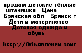 продам детские тёплые штанишки › Цена ­ 100 - Брянская обл., Брянск г. Дети и материнство » Детская одежда и обувь   